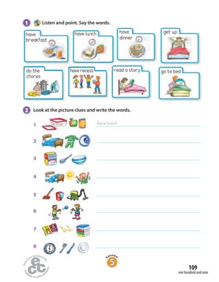 1 Listen and point. Say the words.
2 Look at the picture clues and write the words.
2
3
4
5
6
7
8
1 have lunch
have lunch get up
do the
chores
go to bed
have
dinner
have recess
one hundred and nine
109
have
breakfast
read a story
 