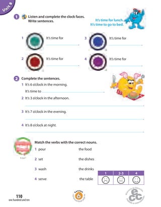 1 Listen and complete the clock faces.
Write sentences. It’s time for lunch.
It’s time to go to bed.
Unit8
3 It’s time for
.
4 It’s time for
.
1 It’s time for
.
2 It’s time for
.
to Unit 7
2 Complete the sentences.
1 It’s 6 o’clock in the morning.
It’s time to .
2 It’s 3 o’clock in the afternoon.
.
3 It’s 7 o’clock in the evening.
.
4 It’s 8 o’clock at night.
.
1 pour the food
2 set the dishes
3 wash the drinks
4 serve the table
Match the verbs with the correct nouns.
1 2-3 4
one hundred and ten
110
Homew
ork Book p
age44
 