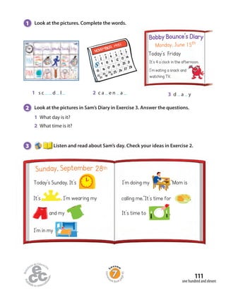 1 Look at the pictures. Complete the words.
2 Look at the pictures in Sam’s Diary in Exercise 3. Answer the questions.
3 Listen and read about Sam’s day. Check your ideas in Exercise 2.
1 s c d l 2 c a e n a 3 d a y
Today’s Friday
Monday, June 15th
Bobby Bounce’s Diary
It’s 4 o’clock in the afternoon.
I’m eating a snack and
watching TV.
1 What day is it?
2 What time is it?
Today’s Sunday. It’s .
Sunday, September 28th
I’m doing my .“Mom is
It’s . I’m wearing my
and my .
I’m in my .
calling me.“It’s time for .
It’s time to .
one hundred and eleven
111
Homew
ork Book p
age45
 