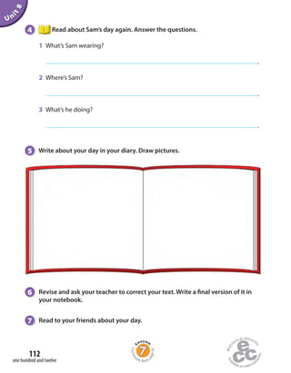4 Read about Sam’s day again. Answer the questions.
1 What’s Sam wearing?
.
2 Where’s Sam?
.
3 What’s he doing?
.
5 Write about your day in your diary. Draw pictures.
Unit8
6 Revise and ask your teacher to correct your text. Write a final version of it in
your notebook.
7 Read to your friends about your day.
one hundred and twelve
112
Homew
ork Book p
age45
 