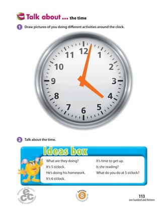 the time
2 Talk about the time.
1 Draw pictures of you doing different activities around the clock.
What are they doing?
It’s 5 o’clock.
He’s doing his homework.
It’s 6 o’clock.
It’s time to get up.
Is she reading?
What do you do at 5 o’clock?
one hundred and thirteen
113
Homew
ork Book p
age46
Ideas box
 