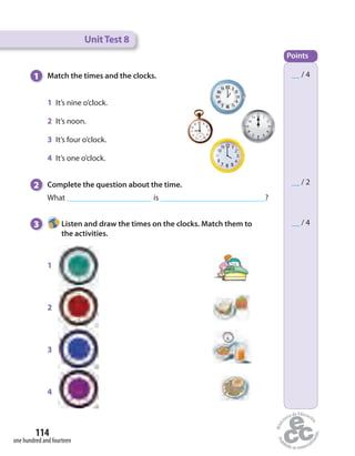 UnitTest 8
__ / 4
__ / 4
__ / 2
Points
1 Match the times and the clocks.
2 Complete the question about the time.
What is ?
3 Listen and draw the times on the clocks. Match them to
the activities.
1 It’s nine o’clock.
2 It’s noon.
3 It’s four o’clock.
4 It’s one o’clock.
1
2
3
4
one hundred and fourteen
114
 