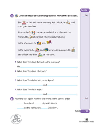 __ / 6
__ / 4
Points
Total: __ / 20
4 Listen and read about Tim’s typical day. Answer the questions.
one hundred and fifteen
115
Tim at 7 o’clock in the morning. At 8 o’clock, he and
then goes to school.
At noon, he . He eats a sandwich and plays with his
friends. He at 2 o’clock when he returns home.
In the afternoon, he and, .
In the evening, he and his favorite program. He
at 9 o’clock and then at 10 o’clock.
1 What does Tim do at 8 o’clock in the morning?
He .
2 What does Tim do at 12 o’clock?
.
3 What does Tim do from 6 p.m. to 9 p.m.?
and .
4 What does Tim do at night?
and .
5 Read the text again. Number the events in the correct order.
have lunch play with friends
do the homework watch TV .
 