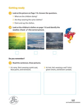 Getting ready
1 Look at the picture on Page 116. Answer the questions.
1 What are the children doing?
2 Are they wearing the same clothes?
3 Point and say the clothes.
2 Look at the children’s clothes on page 116 and identify the
weather. Check (✓) the correct picture.
Do you remember?
1 Read the sentences. Draw pictures.
2 It’s hot. He’s wearing a red T-shirt,
green shorts, and brown sandals.
1 It’s rainy. She’s wearing a pink coat,
blue pants, and red boots.
one hundred and seventeen
117
 