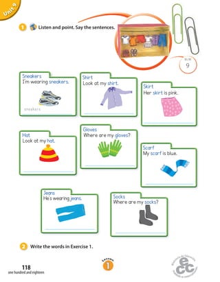 Look at my shirt.
Where are my gloves?
Her skirt is pink.
Unit1Uninit1Unit9
Look at my hat.
I’m wearing sneakers.
sneakers
Where are my socks?
9
BLM
2 Write the words in Exercise 1.
1 Listen and point. Say the sentences.
He’s wearing jeans.
one hundred and eighteen
118
Sneakers Shirt
Skirt
Scarf
Gloves
Hat
Jeans
Socks
My scarf is blue.
 