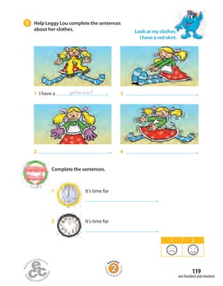 1 I have a .
Look at my clothes.
I have a red skirt.
1 Help Leggy Lou complete the sentences
about her clothes.
yellow scarf
2 . 4 .
3 .
to Unit 8
1 It’s time for
.
2 It’s time for
.
Complete the sentences.
1 2
one hundred and nineteen
119
Homew
ork Book p
age47
 