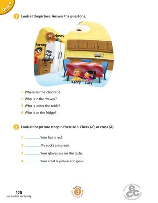 1 Look at the picture. Answer the questions.
Unit9
1 Where are the children?
2 Who is in the drawer?
3 Who is under the table?
4 Who is on the fridge?
2 Look at the picture story in Exercise 3. Check (✓) or cross (✗).
1 Your hat is red.
2 My socks are green.
3 Your gloves are on the table.
4 Your scarf is yellow and green.
one hundred and twenty
120
Barney
Nancy
Flip
Kenny Lucy
Homew
ork Book p
age48
 