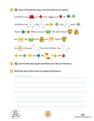 3 Listen to the picture story and circle the correct option.
4 Listen to the story again and check your ideas in Exercise 2.
5 Write the story. Write words to replace the pictures.
Look! This is my hat.
one hundred and twenty-one
121
Homew
ork Book p
age48
Look! This is my . It’s . Your isn’t . It’s / .
And look at the . My are / . Your aren’t .
They’re / . Where are your ? Oh, look. They’re /
the . My aren’t the . They’re
the . Is this your ? No, it isn’t. Oh yes. Your is
and / and . My is and
 
