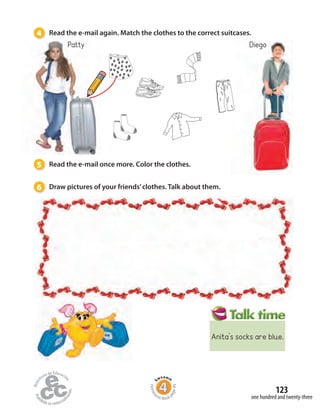 4 Read the e-mail again. Match the clothes to the correct suitcases.
DiegoPatty
5 Read the e-mail once more. Color the clothes.
6 Draw pictures of your friends’clothes. Talk about them.
one hundred and twenty-three
123
Homew
ork Book p
age49
Anita’s socks are blue.
 