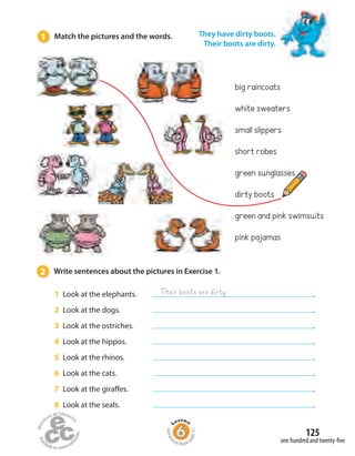 Homew
ork Book p
age51
1 Look at the elephants. .
2 Look at the dogs. .
3 Look at the ostriches. .
4 Look at the hippos. .
5 Look at the rhinos. .
6 Look at the cats. .
7 Look at the giraffes. .
8 Look at the seals. .
Their boots are dirty
white sweaters
big raincoats
short robes
small slippers
dirty boots
green sunglasses
pink pajamas
green and pink swimsuits
They have dirty boots.
Their boots are dirty.
1 Match the pictures and the words.
2 Write sentences about the pictures in Exercise 1.
one hundred and twenty-five
125
 
