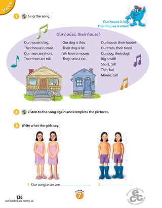 Our house is big,
Their house is small.
Our trees are short,
Their trees are tall.
Our dog is thin,
Their dog is fat.
We have a mouse,
They have a cat.
Our house, their house!
Our trees, their trees!
Our dog, their dog!
Big, small!
Short, tall!
Thin, fat!
Mouse, cat!
Our house, their house!
Unit9
1 Our sunglasses are . 2 .
Our house is big.
Their house is small.
1 Sing the song.
2 Listen to the song again and complete the pictures.
3 Write what the girls say.
one hundred and twenty-six
126
 
