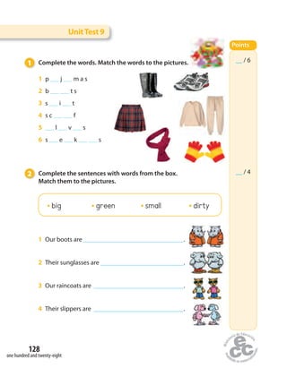 UnitTest 9
__ / 6
__ / 4
Points
1 Complete the words. Match the words to the pictures.
2 Complete the sentences with words from the box.
Match them to the pictures.
1 p   j   m a s
2 b     t s
3 s   i   t
4 s c     f
5  l   v   s
6 s   e   k     s
1 Our boots are .
2 Their sunglasses are .
3 Our raincoats are .
4 Their slippers are .
__ / 6
__ / 4
Points
one hundred and twenty-eight
128
big green small dirty
 
