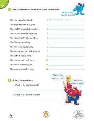 Unit1
The third month is March. 1 .
The eighth month is August. 2 .
The twelfth month is December. 3 .
The second month is February. 4 .
The ninth month is September. 5 .
The fifth month is May. 6 .
The first month is January. 7 .
The eleventh month is November. 8 .
The sixth month is June. 9 .
The tenth month is October. 10 .
The fourth month is April. 11 .
The seventh month is July. 12 .
1 Read the sentences. Write them in the correct order.
Which is the
fourth month?
The first month is January
2 Answer the questions.
1 Which is the eighth month?
2 Which is the twelfth month?
The fourth
month is April.
Which is the
fourth month?
twelve
12
Home
work Book
page7
 