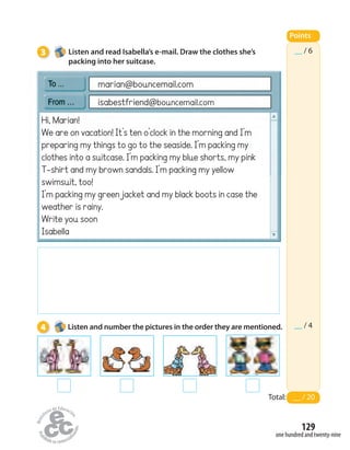 3 Listen and read Isabella’s e-mail. Draw the clothes she’s
packing into her suitcase.
4 Listen and number the pictures in the order they are mentioned.
__ / 6
__ / 4
Points
Total: __ / 20
Hi, Marian!
We are on vacation! It’s ten o’clock in the morning and I’m
preparing my things to go to the seaside. I’m packing my
clothes into a suitcase. I’m packing my blue shorts, my pink
T-shirt and my brown sandals. I’m packing my yellow
swimsuit, too!
I’m packing my green jacket and my black boots in case the
weather is rainy.
Write you soon
Isabella
marian@bouncemail.com
isabestfriend@bouncemail.com
one hundred and twenty-nine
129
 