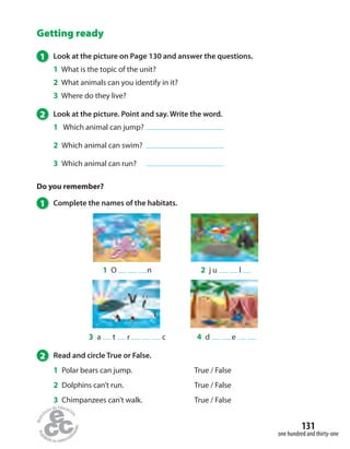 Getting ready
1 Look at the picture on Page 130 and answer the questions.
1 What is the topic of the unit?
2 What animals can you identify in it?
3 Where do they live?
2 Look at the picture. Point and say. Write the word.
1 Which animal can jump?
2 Which animal can swim?
3 Which animal can run?
Do you remember?
1 Complete the names of the habitats.
1 O n
3 a t r c
2 j u l
4 d e
2 Read and circle True or False.
1 Polar bears can jump. True / False
2 Dolphins can’t run. True / False
3 Chimpanzees can’t walk. True / False
one hundred and thirty-one
131
 