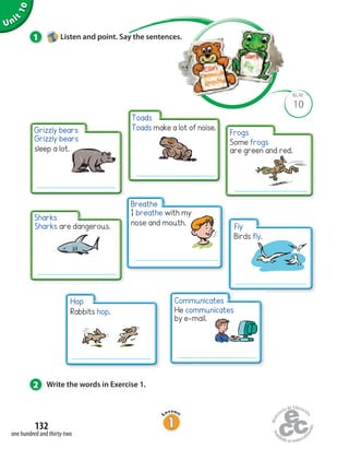 Grizzly bears
sleep a lot.
Sharks are dangerous.
Unit1Uninit1Unit
10
2 Write the words in Exercise 1.
1 Listen and point. Say the sentences.
10
BLM
Toads make a lot of noise.
Some frogs
are green and red.
Rabbits hop.
one hundred and thirty-two
132
Grizzly bears
Toads
Sharks
Breathe
Hop
Fly
Frogs
He communicates
by e-mail.
Communicates
I breathe with my
nose and mouth.
Birds fly.
 