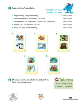 Homew
ork Book p
age53
Polar bears can swim.
Rabbits can’t swim.
1 2 3
4 5
1 Read and circle True or False.
1 Eagles can fly. Penguins can’t fly. True / False
2 Rabbits can’t swim. Polar bears can swim. True / False
3 Chimpanzees can climb trees. Gorillas can’t climb trees. True / False
4 Parrots can’t talk. Pelicans can talk. True / False
5 Frogs can hop. Toads can’t hop. True / False
one hundred and thirty-three
133
2 Choose an animal. Say what it can and can’t do.
Have your friends guess.
It can’t breathe out
of water. It can swim.
 