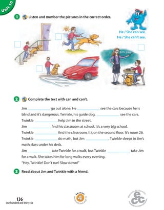 Unit
10
1 Listen and number the pictures in the correct order.
He / She can see.
He / She can’t see.
2 Complete the text with can and can’t.
Jim go out alone. He see the cars because he is
blind and it’s dangerous. Twinkle, his guide dog, see the cars.
Twinkle help Jim in the street.
Jim find his classroom at school. It’s a very big school.
Twinkle find the classroom. It’s on the second floor. It’s room 26.
Twinkle do math, but Jim . Twinkle sleeps in Jim’s
math class under his desk.
Jim take Twinkle for a walk, but Twinkle take Jim
for a walk. She takes him for long walks every evening.
“Hey, Twinkle! Don’t run! Slow down!”
3 Read about Jim and Twinkle with a friend.
one hundred and thirty-six
136
Homew
ork Book p
age55
 