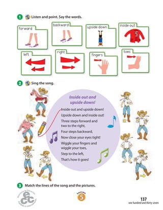 1 Listen and point. Say the words.
3 Match the lines of the song and the pictures.
forward
backward upside down inside out
toes
fingers
right
left
one hundred and thirty-seven
137
2 Sing the song.
Inside out and upside down!
Upside down and inside out!
Three steps forward and
two to the right,
Four steps backward,
Now close your eyes tight!
Wiggle your fingers and
wiggle your toes,
Step to the left,
That’s how it goes!
Inside out and
upside down!
 