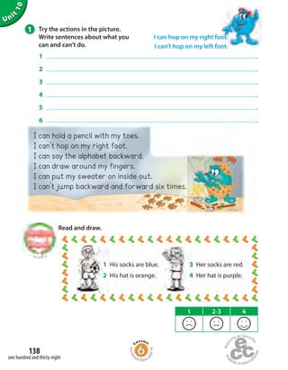I can hold a pencil with my toes.
I can’t hop on my right foot.
I can say the alphabet backward.
I can draw around my fingers.
I can put my sweater on inside out.
I can’t jump backward and forward six times.
1 2-3 4
Unit
10
1 Try the actions in the picture.
Write sentences about what you
can and can’t do.
1 .
2 .
3 .
4 .
5 .
6 .
Read and draw.
I can hop on my right foot.
I can’t hop on my left foot.
to Unit 9
one hundred and thirty-eight
138
3 Her socks are red.
4 Her hat is purple.
1 His socks are blue.
2 His hat is orange.
Homew
ork Book p
age56
 