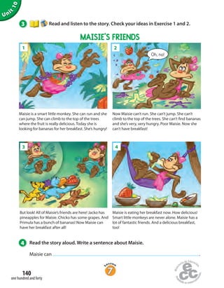 Unit
10
3 Read and listen to the story. Check your ideas in Exercise 1 and 2.
4 Read the story aloud. Write a sentence about Maisie.
Maisie can .
Crash!
Maisie is a smart little monkey. She can run and she
can jump. She can climb to the top of the trees
where the fruit is really delicious. Today she is
looking for bananas for her breakfast. She’s hungry!
Now Maisie can’t run. She can’t jump. She can’t
climb to the top of the trees. She can’t find bananas
and she’s very, very hungry. Poor Maisie. Now she
can’t have breakfast!
Maisie is eating her breakfast now. How delicious!
Smart little monkeys are never alone. Maisie has a
lot of fantastic friends. And a delicious breakfast,
too!
Oh, no!
But look! All of Maisie’s friends are here! Jacko has
pineapples for Maisie. Chicko has some grapes. And
Primula has a bunch of bananas! Now Maisie can
have her breakfast after all!
1
1
2
41
MAISIE’S FRIENDS
one hundred and forty
140
3
 