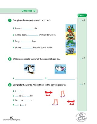 UnitTest 10
__ / 6
Points
__ / 4
__ / 2
__ / 4
Points
1 . 2 .
1 Complete the sentences with can / can’t.
2 Write sentences to say what these animals can do.
3 Complete the words. Match them to the correct pictures.
1 Parrots talk.
2 Grizzly bears swim under water.
3 Frogs hop.
4 Sharks breathe out of water.
1 l   f 
2  a c k     r d
3 f o   w    d
4  i g   t
one hundred and forty-two
142
 