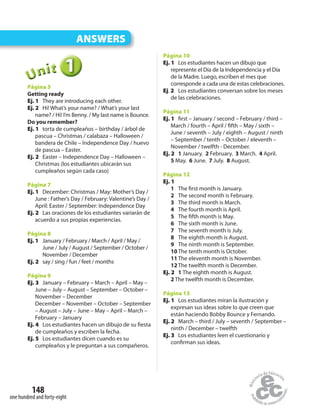 148
one hundred and forty-eight
ANSWERS
111UUUUUUnnniiittt
Página 5
Getting ready
Ej. 1 They are introducing each other.
Ej. 2 Hi! What’s your name? / What’s your last
name? / Hi! I’m Benny. / My last name is Bounce.
Do you remember?
Ej. 1 torta de cumpleaños – birthday / árbol de
pascua – Christmas / calabaza – Halloween /
bandera de Chile – Independence Day / huevo
de pascua – Easter.
Ej. 2 Easter – Independence Day – Halloween –
Christmas (los estudiantes ubicarán sus
cumpleaños según cada caso)
Página 7
Ej. 1 December: Christmas / May: Mother’s Day /
June : Father’s Day / February: Valentine’s Day /
April: Easter / September: Independence Day
Ej. 2 Las oraciones de los estudiantes variarán de
acuerdo a sus propias experiencias.
Página 8
Ej. 1 January / February / March / April / May /
June / July / August / September / October /
November / December
Ej. 2 say / sing / fun / feet / months
Página 9
Ej. 3 January – February – March – April – May –
June – July – August – September – October –
November – December
December – November – October – September
– August – July – June – May – April – March –
February – January
Ej. 4 Los estudiantes hacen un dibujo de su fiesta
de cumpleaños y escriben la fecha.
Ej. 5 Los estudiantes dicen cuando es su
cumpleaños y le preguntan a sus compañeros.
Página 10
Ej. 1 Los estudiantes hacen un dibujo que
represente el Día de la Independencia y el Día
de la Madre. Luego, escriben el mes que
corresponde a cada una de estas celebraciones.
Ej. 2 Los estudiantes conversan sobre los meses
de las celebraciones.
Página 11
Ej. 1 first – January / second – February / third –
March / fourth – April / fifth – May / sixth –
June / seventh – July / eighth – August / ninth
– September / tenth – October / eleventh –
November / twelfth - December.
Ej. 2 1 January. 2 February. 3 March. 4 April.
5 May. 6 June. 7 July. 8 August.
Página 12
Ej. 1
1 The first month is January.
2 The second month is February.
3 The third month is March.
4 The fourth month is April.
5 The fifth month is May.
6 The sixth month is June.
7 The seventh month is July.
8 The eighth month is August.
9 The ninth month is September.
10The tenth month is October.
11The eleventh month is November.
12The twelfth month is December.
Ej. 2 1 The eighth month is August.
2 The twelfth month is December.
Página 13
Ej. 1 Los estudiantes miran la ilustración y
expresan sus ideas sobre lo que creen que
están haciendo Bobby Bounce y Fernando.
Ej. 2 March – third / July – seventh / September –
ninth / December – twelfth
Ej. 3 Los estudiantes leen el cuestionario y
confirman sus ideas.
 