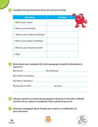 Unit1
4 Complete the questionnaire about you and your family.
5 Write about you. Complete this short paragraph using the information in
Exercise 4.
6 Ask your teacher to correct the paragraph in Exercise 5 and write a definite
version of it on a piece of cardboard. Stick a photo of you on it.
7 Read your paragraph aloud. Display your work on a visible place of
your classroom.
Questions Answers
1 What’s your name?
2 When’s your birthday?
3 When’s your mother’s birthday?
4 When’s your father’s birthday?
5 Which is your favorite month?
6 Why?
My name’s . My birthday’s .
My mother’s birthday’s .
My father’s birthday’s .
My favorite month’s because .
.
fourteen
14
Home
work Book
page8
 