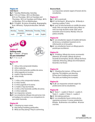 151
one hundred and fifty-one
Página 44
Unit Test 3
Ej. 1 Tuesday, Wednesday, Saturday.
Ej. 2 1 It’s on Fridays. 2 It’s on Mondays.
3 It’s on Thursdays. 4 It’s on Tuesdays and
Thursdays. 5 It’s on Tuesdays and Fridays. 6 It’s
on Mondays. 7 It’s on Wednesdays.
Ej. 3 1 English. 2 science. 3 reading. 4 geography.
5 art. 6 history. 7 physical education. 8 math.
Ej. 4
Monday Tuesday Wednesday Thursday Friday
math
geography
art
English math English
444UUUUUUnnniiittt
Página 47
Getting ready
Ej. 1 1 beach. 2 happy.
Do you remember?
Ej. 1 1 3, 1, 2, 4
Página 49
Ej. 1
1 niño y niña comprando helados.
2 niños nadando.
3 niño y niña haciendo castillos de arena.
4 niños jugando en la arena.
5 madre e hija durmiendo.
6 niñas riendo.
Ej. 2
1 1: niño y niña comprando helados.
2 6: niñas riendo.
3 4: niños jugando en la arena.
4 5: madre e hija durmiendo.
5 3: niño y niña haciendo castillos de arena.
6 2: niños nadando.
Ej. 3 Las respuestas variarán.
Ej. 4 Los estudiantes dibujan dos personas más
en la playa y le cuentan a sus compañeros lo
que están haciendo.
Página 50
Ej. 1 1 buying ice cream cones.
2 they doing? building sandcastles.
3 What are they doing? They’re swimming.
Bounce Back.
Las respuestas variarán según el horario de los
estudiantes.
Página 51
Ej. 1 3 It’s a postcard.
Ej. 2 1 at the beach. 2 having fun. 3 Mandy is
wearing a yellow T-shirt.
Ej. 4 Lucy: la niña haciendo un castillo de arena.
Andy: niño con traje de baño rojo y Mary Jo:
niña con traje de baño verde. Dad: señor
tomando sol en la arena. Mandy: niña con
polera amarilla.
Página 52
Ej. 5 Los estudiantes siguen el modelo del texto
de lectura y completan la postal con la
información en el recuadro.
Ej. 6 Los estudiantes hacen un dibujo para la
postal que escribieron.
Página 53
Ej. 2 1 holding. (dibujo de monos acarreando
plátanos). 2 trumpet. (dibujo de perros
tocando la trompeta). 3 seals. (dibujo de focas
nadando). 4 kissing. (dibujo de entrenadores
besando a las focas).
Página 54
Ej. 1 1 feeding the trainers. 2 They aren’t
dancing. The dolphins are dancing.
3 They aren’t holding the trumpets.
The seals are holding the trumpets.
Página 55
Ej. 1 y 2 Las respuestas variarán según las
predicciones de los estudiantes.
Página 56
Ej. 3 Texto 1 – cuadro 3; Texto 2 – cuadro 4;
Texto 3 – cuadro 1; Texto 4 – cuadro 2
Ej. 4 He’s taking a picture.
Ej. 5 Los estudiantes hacen mímica de las
siguientes acciones: 1 comer sándwiches.
2 bailar. 3 alimentar a los delfines. 4 tomar
una foto.
 