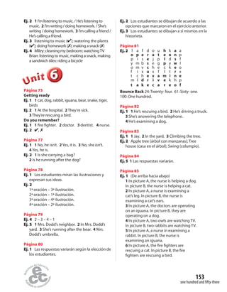 153
one hundred and fifty-three
Ej. 2 1 I’m listening to music. / He’s listening to
music. 2 I’m writing / doing homework. / She’s
writing / doing homework. 3 I’m calling a friend /
He’s calling a friend.
Ej. 3 listening to music (✔); watering the plants
(✔); doing homework (✗); making a snack (✗)
Ej. 4 Miley: cleaning my bedroom; watchingTV
Brian: listening to music, making a snack, making
a sandwich Alex: riding a bicycle
666666UUUUUUnnniiittt
Página 75
Getting ready
Ej. 1 1 cat, dog, rabbit, iguana, bear, snake, tiger,
birds
Ej. 2 1 At the hospital. 2 They’re sick.
3 They’re rescuing a bird.
Do you remember?
Ej. 1 1 fire fighter. 2 doctor. 3 dentist. 4 nurse.
Ej. 2 ✔, ✗
Página 77
Ej. 1 1 No, he isn’t. 2 Yes, it is. 3 No, she isn’t.
4 Yes, he is.
Ej. 2 1 Is she carrying a bag?
2 Is he running after the dog?
Página 78
Ej. 1 Los estudiantes miran las ilustraciones y
expresan sus ideas.
Ej. 2
1ª oración – 3ª ilustración.
2ª oración – 1ª ilustración.
3ª oración – 4ª ilustración.
4ª oración – 2ª ilustración.
Página 79
Ej. 4 2 – 3 – 4 – 1
Ej. 5 1 Mrs. Dodd’s neighbor. 2 In Mrs. Dodd’s
yard. 3 She’s running after the bear. 4 Mrs.
Dodd’s umbrella.
Página 80
Ej. 1 Las respuestas variarán según la elección de
los estudiantes.
Ej. 2 Los estudiantes se dibujan de acuerdo a las
opciones que marcaron en el ejercicio anterior.
Ej. 3 Los estudiantes se dibujan a sí mismos en la
historieta.
Página 81
Ej. 2 l a f d o u h k a a
o p e r a t e o n p
p i s e j p l d s f
y m b s e g p y w l
o m v c h e c k e o
f i x u x f l t r x
t c h e x a m i n e
m l d r i v e k h p
t a k e c a r e o f
Bounce Back 24: Twenty- four. 61: Sixty- one.
100: One hundred.
Página 82
Ej. 1 1 He’s rescuing a bird. 2 He’s driving a truck.
3 She’s answering the telephone.
4 He’s examining a dog.
Página 83
Ej. 1 1 Jay. 2 In the yard. 3 Climbing the tree.
Ej. 2 Apple tree (árbol con manzanas); Tree
house (casa en el árbol); Swing (columpio).
Página 84
Ej. 5 1 Las respuestas variarán.
Página 85
Ej. 1 (De arriba hacia abajo)
1 In picture A, the nurse is helping a dog.
In picture B, the nurse is helping a cat.
2 In picture A, a nurse is examining a
cat’s leg. In picture B, the nurse is
examining a cat’s ears.
3 In picture A, the doctors are operating
on an iguana. In picture B, they are
operating on a dog.
4 In picture A, two owls are watching TV.
In picture B, two rabbits are watching TV.
5 In picture A, a nurse in examining a
rabbit. In picture B, the nurse is
examining an iguana.
6 In picture A, the fire fighters are
rescuing a cat. In picture B, the fire
fighters are rescuing a bird.
 