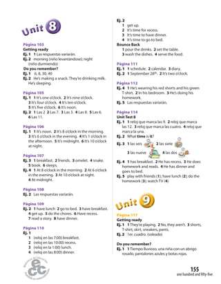 155
one hundred and fifty-five
888888UUUUUUnnniiittt
Página 103
Getting ready
Ej. 1 1 Las respuestas variarán.
Ej. 2 morning (niño levantándose); night
(niño durmiendo)
Do you remember?
Ej. 1 6, 8, 30, 40
Ej. 2 He’s making a snack. They’re drinking milk.
He’s sleeping.
Página 105
Ej. 1 1 It’s one o’clock. 2 It’s nine o’clock.
3 It’s four o’clock. 4 It’s ten o’clock.
5 It’s five o’clock. 6 It’s noon.
Ej. 2 1 Las 2 2 Las 7. 3 Las 3. 4 Las 8. 5 Las 6.
6 Las 11.
Página 106
Ej. 1 1 It’s noon. 2 It’s 8 o’clock in the morning.
3 It’s 6 o’clock in the evening. 4 It’s 1 o’clock in
the afternoon. 5 It’s midnight. 6 It’s 10 o’clock
at night.
Página 107
Ej. 3 1 breakfast. 2 friends. 3 omelet. 4 snake.
5 book. 6 sleeps.
Ej. 4 1 At 8 o’clock in the morning. 2 At 6 o’clock
in the evening. 3 At 10 o’clock at night.
4 At midnight.
Página 108
Ej. 2 Las respuestas variarán.
Página 109
Ej. 2 1 have lunch 2 go to bed. 3 have breakfast.
4 get up. 5 do the chores. 6 Have recess.
7 read a story. 8 have dinner.
Página 110
Ej. 1
1 (reloj en las 7:00) breakfast.
2 (reloj en las 10:00) recess.
3 (reloj en la 1:00) lunch.
4 (reloj en las 8:00) dinner.
Ej. 2
1 get up.
2 It’s time for recess.
3 It’s time to have dinner.
4 It’s time to go to bed.
Bounce Back
1 pour the drinks. 2 set the table.
3 wash the dishes. 4 serve the food.
Página 111
Ej. 1 1 schedule. 2 calendar. 3 diary.
Ej. 2 1 September 28th. 2 It’s two o’clock.
Página 112
Ej. 4 1 He’s wearing his red shorts and his green
T-shirt. 2 In his bedroom. 3 He’s doing his
homework.
Ej. 5 Las respuestas variarán.
Página 114
Unit Test 8
Ej. 1 1 reloj que marca las 9. 2 reloj que marca
las 12. 3 reloj que marca las cuatro. 4 reloj que
marca la una.
Ej. 2 What time is it?
Ej. 3 1 las seis 2 las siete
3 las nueve 4 las dos .
Ej. 4 1 has breakfast. 2 He has recess. 3 He does
homework and reads. 4 He has dinner and
goes to bed.
Ej. 5 play with friends (1); have lunch (2); do the
homework (3); watch TV (4)
999999UUUUUUnnniiittt
Página 117
Getting ready
Ej. 1 1 They’re playing. 2 No, they aren’t. 3 shorts,
T-shirt, skirt, sneakers, pants.
Ej. 2 1er. cuadro. (soleado)
Do you remember?
Ej. 1 1 Tiempo lluvioso, una niña con un abrigo
rosado, pantalones azules y botas rojas.
 