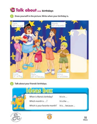 birthdays
2 Talk about your friends’birthdays.
Camila.
28thofAugust
Amanda
30thofNovember
Lucía
3rd ofMay
Marta
20thofFebruary
Arturo
1stofOctober
1 Draw yourself in the picture. Write when your birthday is.
When is Marta’s birthday?
Which month is …?
Which is your favorite month?
It is in…
It is the …
It is… because…
fifteen
15
Ideas box
 