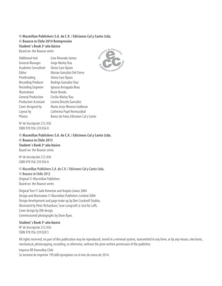 © Macmillan Publishers S.A. de C.V. / Ediciones Cal y Canto Ltda.
© Bounce in Chile 2014 Reimpresión
Student´s Book 3º año básico
Based on: the Bounce series
Additional text Lina Alvarado Jantus
General Manager Jorge Muñoz Rau
Academic Consultant Gloria Caro Opazo
Editor Marian González Del Fierro
Proofreading Gloria Caro Opazo
Recording Producer Rodrigo González Díaz
Recording Engineer Ignacio Arriagada Maia
Illustrations Rosie Brooks
General Production Cecilia Muñoz Rau
Production Assistant Lorena Briceño González
Cover designed by María Jesús Moreno Guldman
Layout by Catherina Pujol Hormazábal
Photos Banco de Fotos Ediciones Cal y Canto
Nº de Inscripción 212.436
ISBN 978 956 339 056 8
© Macmillan Publishers S.A. de C.V. / Ediciones Cal y Canto Ltda.
© Bounce in Chile 2013
Student´s Book 3º año básico
Based on: the Bounce series
Nº de Inscripción 212.436
ISBN 978 956 339 056 8
© Macmillan Publishers S.A. de C.V. / Ediciones Cal y Canto Ltda.
© Bounce in Chile 2012
Original © Macmillan Publishers
Based on: the Bounce series
OriginalText © Julie Kniveton and Angela Llanas 2004
Design and illustration © Macmillan Publishers Limited 2004
Design development and page make up by Ben Cracknell Studios.
Illustrated by Peter Richardson; Sean Longcroft @ Just for Laffs.
Cover design by DW design.
Commissioned photographs by Dean Ryan.
Student´s Book 3º año básico
Nº de Inscripción 212.436
ISBN 978 956 339 028 5
All rights reserved; no part of this publication may be reproduced, stored in a retrieval system, transmitted in any form, or by any means, electronic,
mechanical, photocopying, recording, or otherwise, without the prior written permission of the publisher.
Impreso RR Donnelley Chile
Se terminó de imprimir 199.600 ejemplares en el mes de enero de 2014.
 
