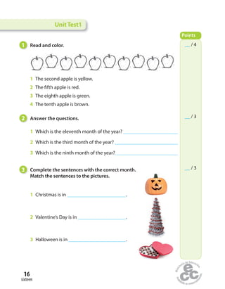 1 Read and color.
UnitTest1
Points
__ / 4
__ / 3
__ / 3
2 Answer the questions.
1 Which is the eleventh month of the year?
2 Which is the third month of the year?
3 Which is the ninth month of the year?
1 The second apple is yellow.
2 The fifth apple is red.
3 The eighth apple is green.
4 The tenth apple is brown.
3 Complete the sentences with the correct month.
Match the sentences to the pictures.
1 Christmas is in .
2 Valentine’s Day is in .
3 Halloween is in .
sixteen
16
 