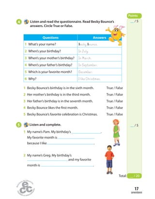 4 Listen and read the questionnaire. Read Becky Bounce’s
answers. Circle True or False.
Points
Total: __ / 20
__ / 5
__ / 5
Questions Answers
1 What’s your name? Becky Bounce.
2 When’s your birthday? In July.
3 When’s your mother’s birthday? In March.
4 When’s your father’s birthday? In September.
5 Which is your favorite month? December.
6 Why? I like Christmas.
1 Becky Bounce’s birthday is in the sixth month. True / False
2 Her mother’s birthday is in the third month. True / False
3 Her father’s birthday is in the seventh month. True / False
4 Becky Bounce likes the first month. True / False
5 Becky Bounce’s favorite celebration is Christmas. True / False
5 Listen and complete.
1 My name’s Pam. My birthday’s .
My favorite month is
because I Iike .
2 My name’s Greg. My birthday’s
and my favorite
month is .
seventeen
17
 