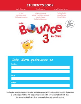 in Chile
English
333333333333
STUDENT’S BOOK
Julie Kniveton Angela Llanas
B.A. Hons.
University of Liverpool
TEFL Diploma, Birmingham.
LGSM (Licenciate of the
Guild Hall School of Music and Drama)
University of London
RSA Dip. (with distinction).
Lina Alvarado Jantus
Teacher of English
Instituto Profesional
Chileno-Británico.
Nombre:
Curso:
Colegio:
Este libro pertenece a:
TelohahechollegargratuitamenteelMinisteriodeEducaciónatravésdelestablecimientoeducacionalenelqueestudias.
Esparatuusopersonaltantoentucolegiocomoentucasa;cuídaloparaquetesirvadurantetodoelaño.
Sitecambiasdecolegiolodebesllevarcontigoyalfinalizarelaño,guardarloentucasa.
 