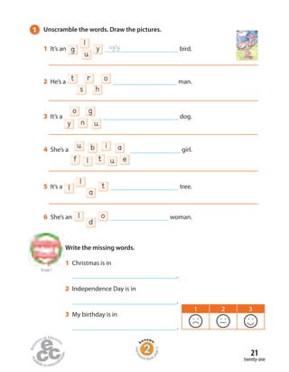 to Unit 1
Write the missing words.
Home
work Book
page9
1 Unscramble the words. Draw the pictures.
1 It’s an g
u
l
y bird.
2 He’s a t or
s h
man.
3 It’s a
y un
o g
dog.
4 She’s a
lf u et
b aiu girl.
5 It’s a l a
l t tree.
6 She’s an
d
l o woman.
ugly
twenty-one
21
1 Christmas is in
.
2 Independence Day is in
.
3 My birthday is in
.
1 2 3
 