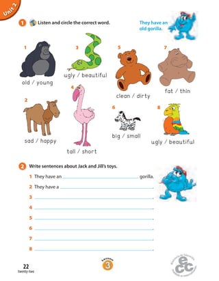 Unit2
tall short
big small
sad happy
2 Write sentences about Jack and Jill’s toys.
1 They have an gorilla.
2 They have a .
3 .
4 .
5 .
6 .
7 .
8 .
ugly beautiful
old young
1
2
4
6
ugly beautiful
3
clean dirty
5
8
fat thin
7
1 Listen and circle the correct word. They have an
old gorilla.
twenty-two
22
 