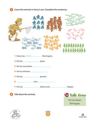 2 Talk about the animals.
1 Count the animals in Harry’s zoo. Complete the sentences.
1 Harry has flamingoes.
2 He has bears.
3 He has seventeen .
4 He has thirteen .
5 He has parrots.
6 nine .
7 He has zebras and hippos.
eleven
twenty-three
23
He has eleven
flamingoes.
 