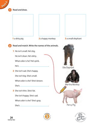 2 Read and match. Write the names of the animals.
1 He isn’t small. He’s big.
He isn’t clean. He’s dirty.
What color is he? He’s pink.
He’s .
2 She isn’t sad. She’s happy.
She isn’t big. She’s small.
What color is she? She’s brown.
She’s .
3 She isn’t thin. She’s fat.
She isn’t happy. She’s sad.
What color is she? She’s gray.
She’s .
1 Read and draw.
Unit2
1 a dirty pig 2 a happy monkey 3 a small elephant
Percy Pig
Martha Monkey
twenty-four
24
Homew
ork Book p
age10
Ellie Elephant
 
