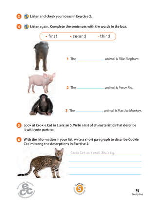 3 Listen and ckeck your ideas in Exercise 2.
4 Listen again. Complete the sentences with the words in the box.
5 Look at Cookie Cat in Exercise 6. Write a list of characteristics that describe
it with your partner.
1 The animal is Ellie Elephant.
3 The animal is Martha Monkey.
2 The animal is Percy Pig.
first second third
twenty-five
25
Homew
ork Book p
age10
6 With the information in your list, write a short paragraph to describe Cookie
Cat imitating the descriptions in Exercise 2.
Cookie Cat isn’t small. She’s big.
 