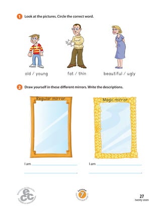 1 Look at the pictures. Circle the correct word.
2 Draw yourself in these different mirrors. Write the descriptions.
old young fat thin beautiful ugly
I am
.
I am
.
Regular mirror Magic mirror
twenty-seven
27
Homew
ork Book p
age11
 