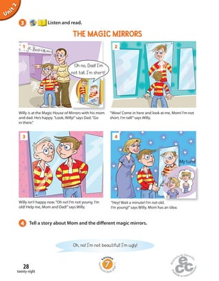 Homew
ork Book p
age11
Unit2
3 Listen and read.
Oh, no! I’m not beautiful! I’m ugly!
4 Tell a story about Mom and the different magic mirrors.
3 4
“Hey! Wait a minute! I’m not old.
I’m young!”says Willy. Mom has an idea.
“Hey! Wait a minute! I’m not old.
1 2
Willy is at the Magic House of Mirrors with his mom
and dad. He’s happy.“Look, Willy!”says Dad.“Go
in there.”
“Wow! Come in here and look at me, Mom! I’m not
short. I’m tall!”says Willy.
Oh no, Dad! I’m
not tall. I’m short!
Willy isn’t happy now.“Oh no! I’m not young. I’m
old! Help me, Mom and Dad!”says Willy.
My turn!
THE MAGIC MIRRORS
twenty-eight
28
 