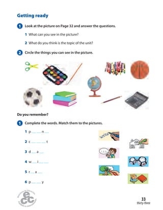 Do you remember?
1 Complete the words. Match them to the pictures.
1 p n
2 c t
3 d a
4 w i
5 r a
6 p y
Getting ready
1 Look at the picture on Page 32 and answer the questions.
1 What can you see in the picture?
2 What do you think is the topic of the unit?
2 Circle the things you can see in the picture.
1, 2, 3...
thirty-three
33
 