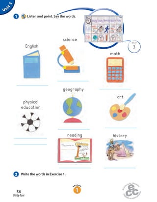 My name is
One Sunday
morning, a fox
is taking a walk in
the woods.
The fox sees a
crow in a tree.
The fox and the crow
Unit3
2 Write the words in Exercise 1.
3
BLM
1 Listen and point. Say the words.
math
geography
art
historyreading
English
physical
education
science
thirty-four
34
 