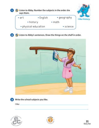Homew
ork Book p
age14
1 Listen to Abby. Number the subjects in the order she
says them.
3 Write the school subjects you like.
I like
.
I like history.
2 Listen to Abby’s sentences. Draw the things on the shelf in order.
English
mathhistory
geography
sciencephysical education
art
thirty-five
35
 