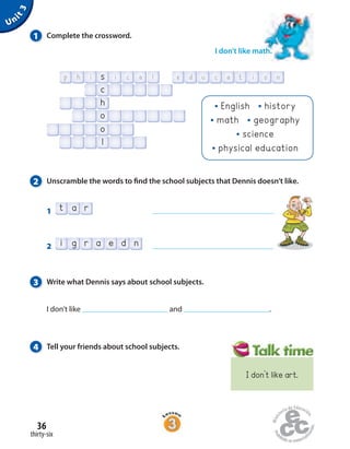 Unit3
4 Tell your friends about school subjects.
3 Write what Dennis says about school subjects.
I don’t like and .
2 Unscramble the words to find the school subjects that Dennis doesn’t like.
1 t a r
2 i g r a e d n
1 Complete the crossword.
I don’t like math.
p uh ci as
h
o
o
l
c
tli ic oea nd
English history
math geography
science
physical education
thirty-six
36
I don’t like art.
 