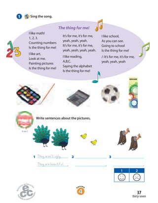 1
.
They aren’t ugly.
They are beautiful.
1 Sing the song.
to Unit 2
Write sentences about the pictures.
3
.
2
.
1 2
I like math!
1, 2, 3.
Counting numbers
Is the thing for me!
I like art,
Look at me.
Painting pictures
Is the thing for me!
The thing for me!
thirty-seven
37
It’s for me, it’s for me,
yeah, yeah, yeah.
It’s for me, it’s for me,
yeah, yeah, yeah, yeah.
I like reading,
A,B,C.
Saying the alphabet
Is the thing for me!
I like school,
As you can see.
Going to school
Is the thing for me!
/: It’s for me, it’s for me,
yeah, yeah, yeah
BOOK MARK
 
