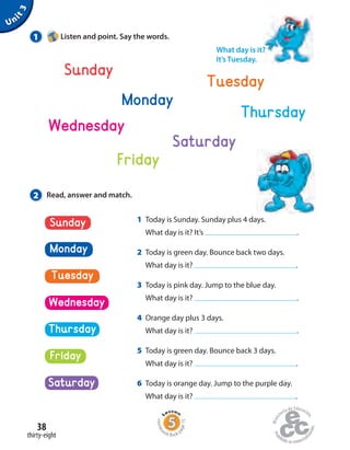 Unit3
Sunday
Monday
Tuesday
Saturday
Thursday
Wednesday
Friday
1 Listen and point. Say the words.
2 Read, answer and match.
What day is it?
It’s Tuesday.
1 Today is Sunday. Sunday plus 4 days.
What day is it? It’s .
2 Today is green day. Bounce back two days.
What day is it? .
3 Today is pink day. Jump to the blue day.
What day is it? .
4 Orange day plus 3 days.
What day is it? .
5 Today is green day. Bounce back 3 days.
What day is it? .
6 Today is orange day. Jump to the purple day.
What day is it? .
Tuesday
Wednesday
Monday
Saturday
Sunday
Friday
Thursday
thirty-eight
38
Homew
ork Book p
age15
 
