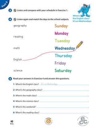 5 Read your answers in Exercise 4 and answer the questions.
1 When’s the English class? .
2 When’s the geography class? .
3 When’s the math class? .
4 When’s the science class? .
5 When’s the weekend? .
6 When’s the reading class? .
Unit3
It’s on Wednesdays
math
English
science
geography
reading
Sunday
Monday
Tuesday
Saturday
Thursday
Friday
Wednesday
3 Listen and compare with your schedule in Exercise 1.
4 Listen again and match the days to the school subjects.
When’s
the English class?
It’s on Wednesdays.
forty
40
Homew
ork Book p
age16
 